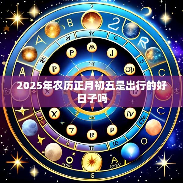 2025年农历正月初五是出行的好日子吗