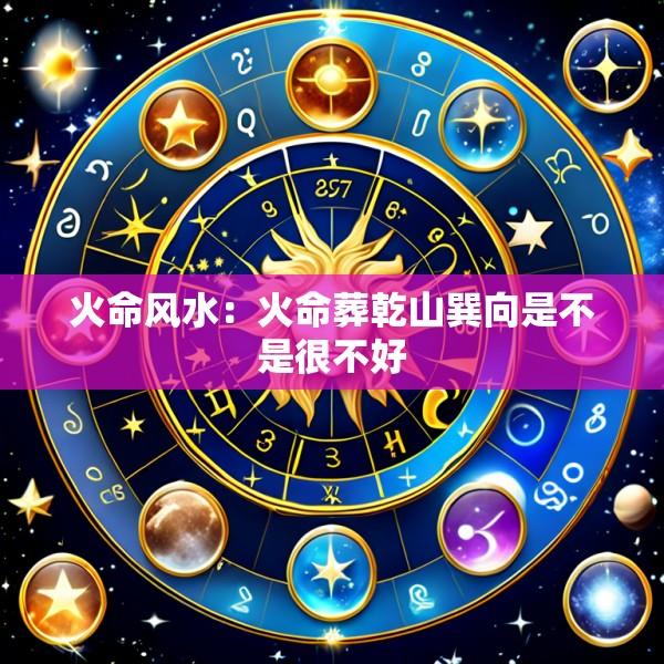 火命风水：火命葬乾山巽向是不是很不好