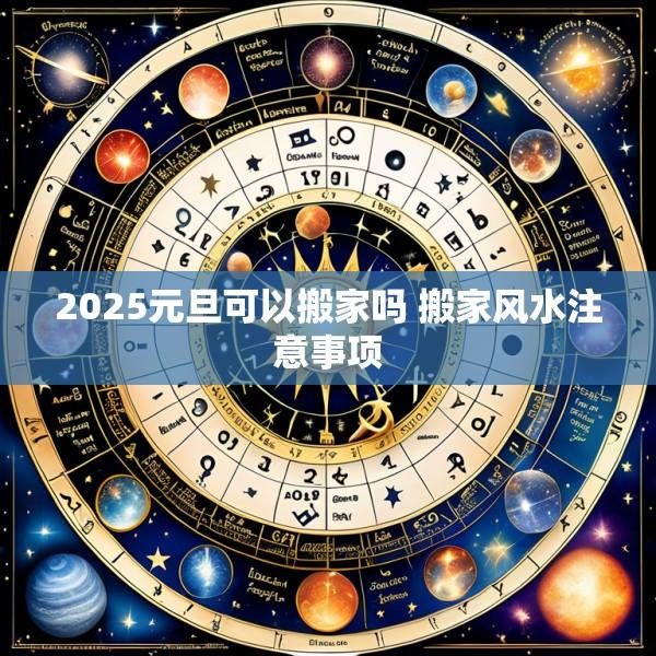 2025元旦可以搬家吗 搬家风水注意事项
