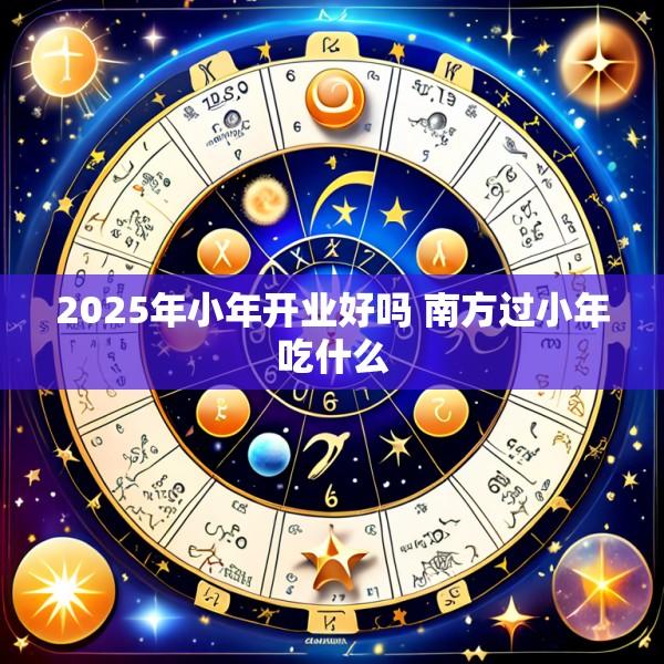 2025年小年开业好吗 南方过小年吃什么