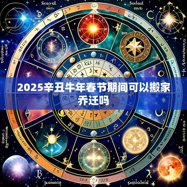 2025辛丑牛年春节期间可以搬家乔迁吗