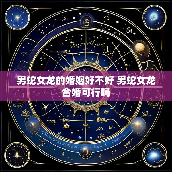 男蛇女龙的婚姻好不好 男蛇女龙合婚可行吗