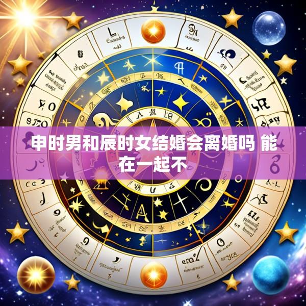 申时男和辰时女结婚会离婚吗 能在一起不