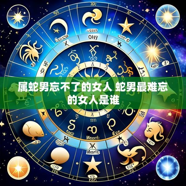 属蛇男忘不了的女人 蛇男最难忘的女人是谁