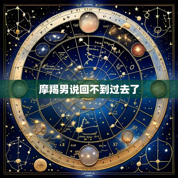 摩羯男说回不到过去了