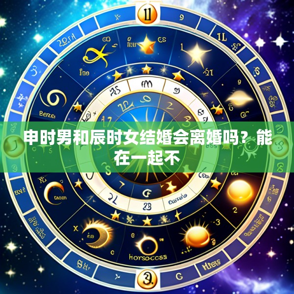 申时男和辰时女结婚会离婚吗？能在一起不