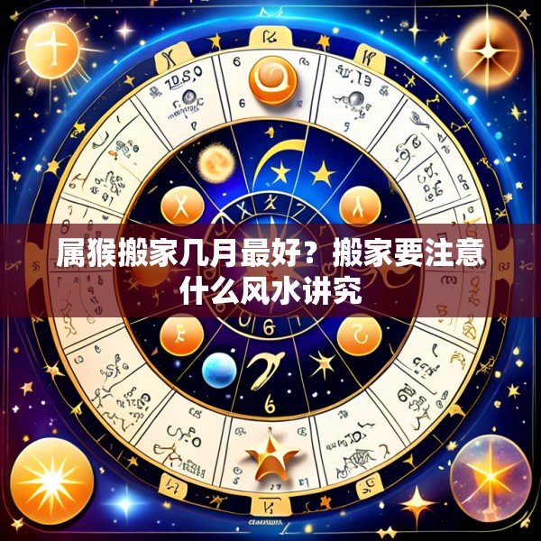 属猴搬家几月最好？搬家要注意什么风水讲究