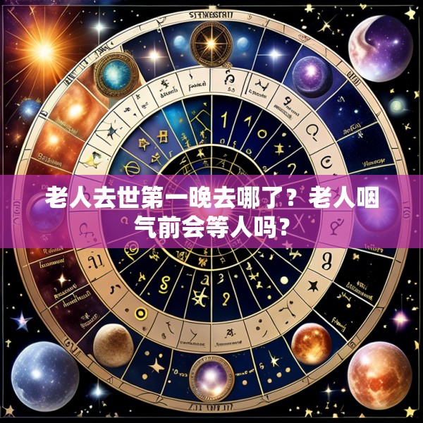老人去世第一晚去哪了？老人咽气前会等人吗？