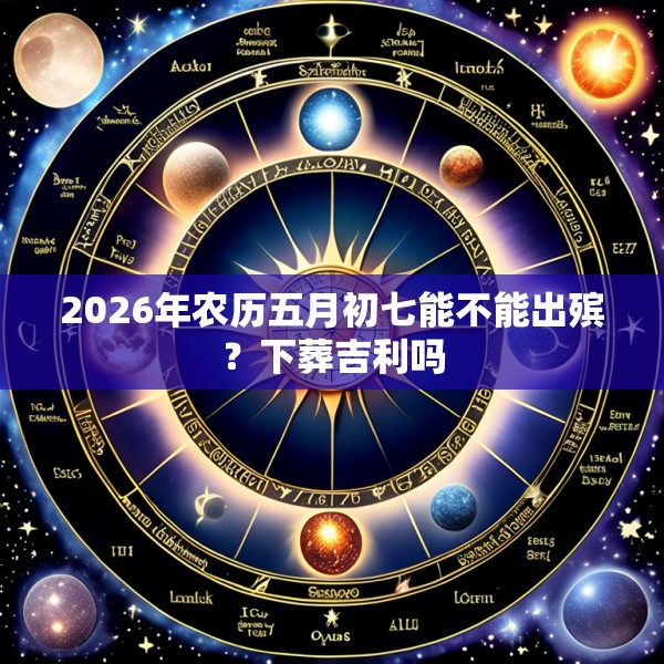 2026年农历五月初七能不能出殡?下葬吉利吗