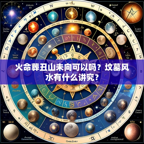 火命葬丑山未向可以吗？坟墓风水有什么讲究？