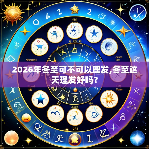 2026年冬至可不可以理发,冬至这天理发好吗？