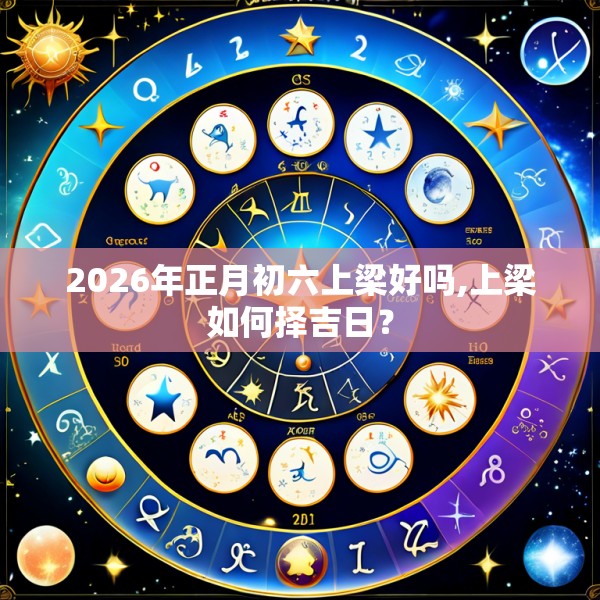 2026年正月初六上梁好吗,上梁如何择吉日？