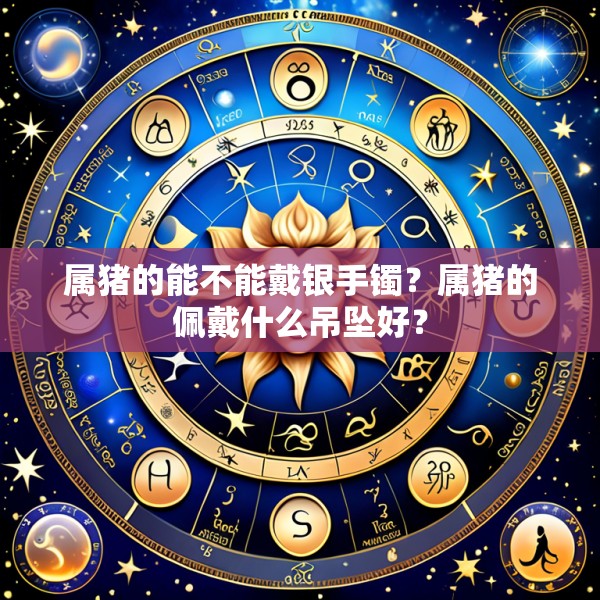 属猪的能不能戴银手镯？属猪的佩戴什么吊坠好？