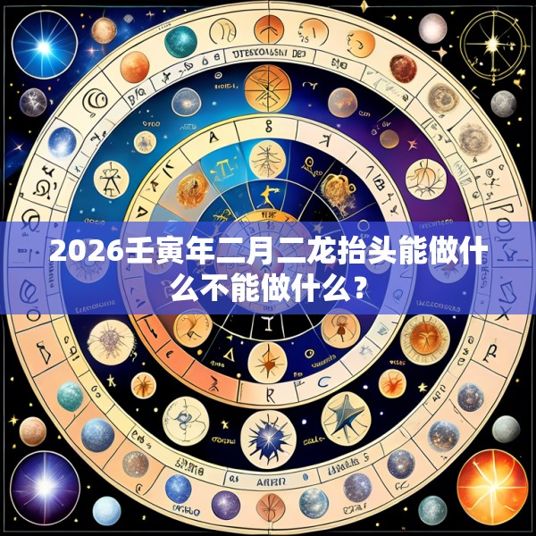 2026壬寅年二月二龙抬头能做什么不能做什么？