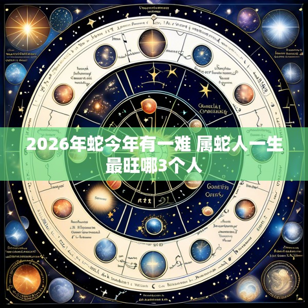 2026年蛇今年有一难 属蛇人一生最旺哪3个人