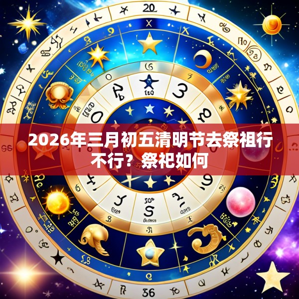 2026年三月初五清明节去祭祖行不行?祭祀如何