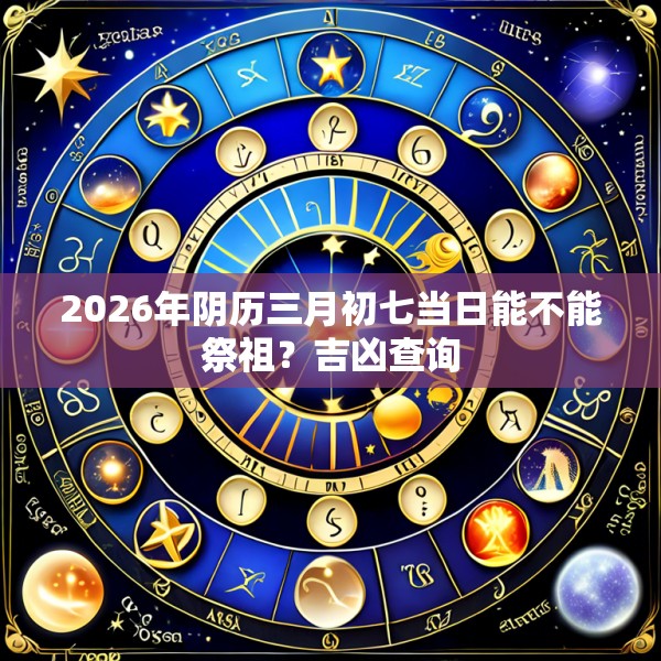 2026年阴历三月初七当日能不能祭祖？吉凶查询