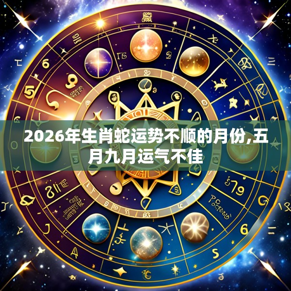 2026年生肖蛇运势不顺的月份,五月九月运气不佳