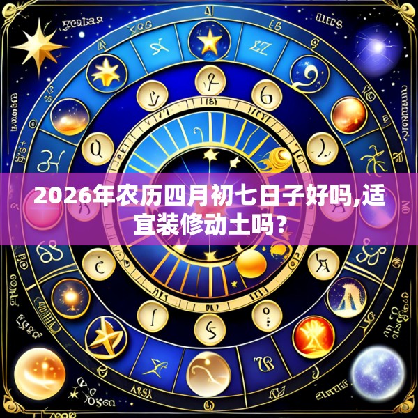 2026年农历四月初七日子好吗,适宜装修动土吗？