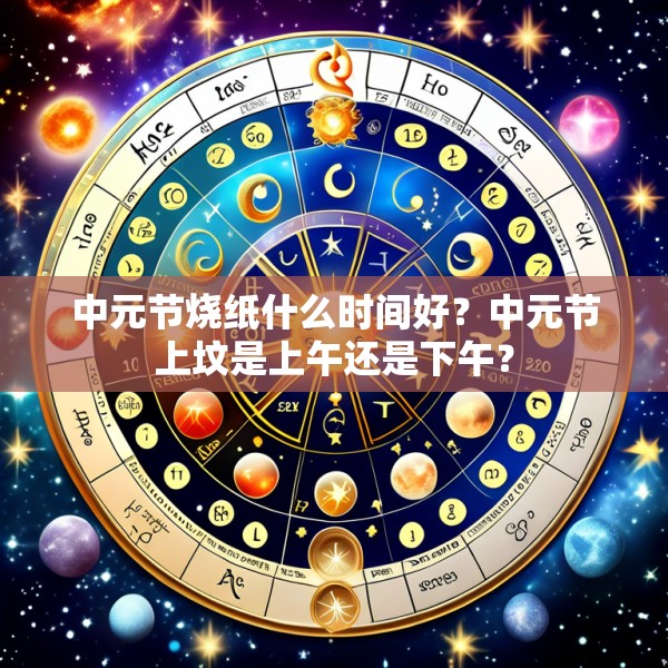 中元节烧纸什么时间好？中元节上坟是上午还是下午？