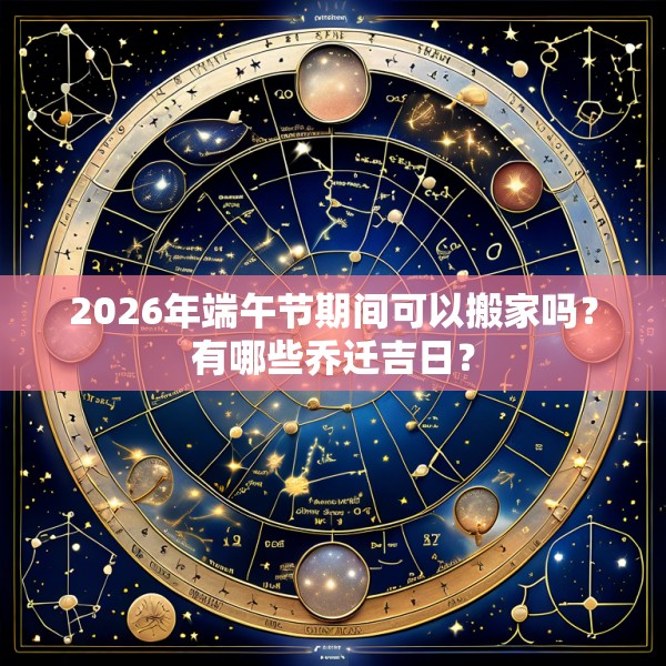 2026年端午节期间可以搬家吗?有哪些乔迁吉日?