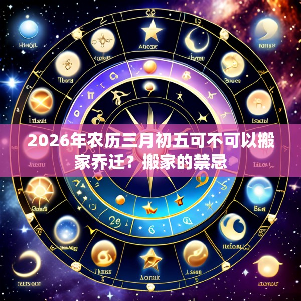 2026年农历三月初五可不可以搬家乔迁?搬家的禁忌