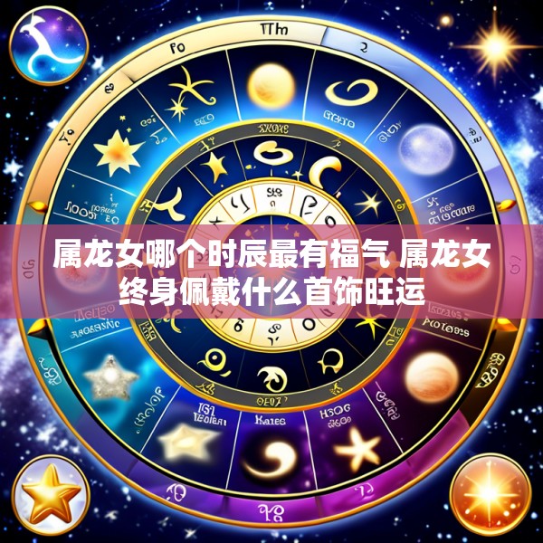 属龙女哪个时辰最有福气 属龙女终身佩戴什么首饰旺运
