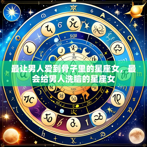 最让男人爱到骨子里的星座女,最会给男人洗脑的星座女