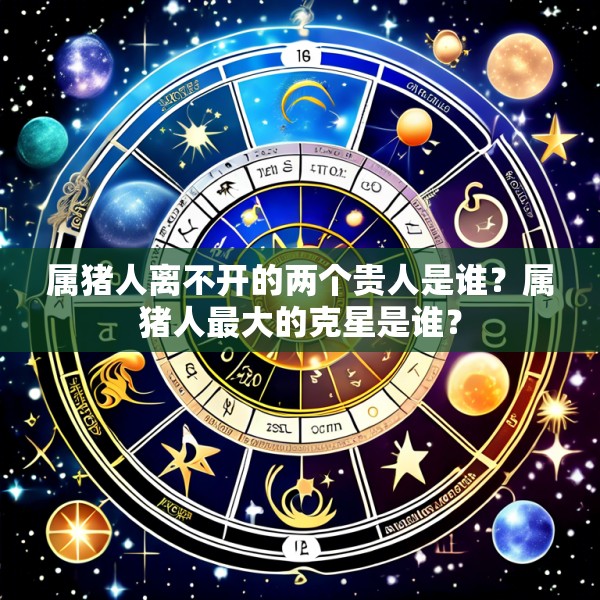 属猪人离不开的两个贵人是谁?属猪人最大的克星是谁?