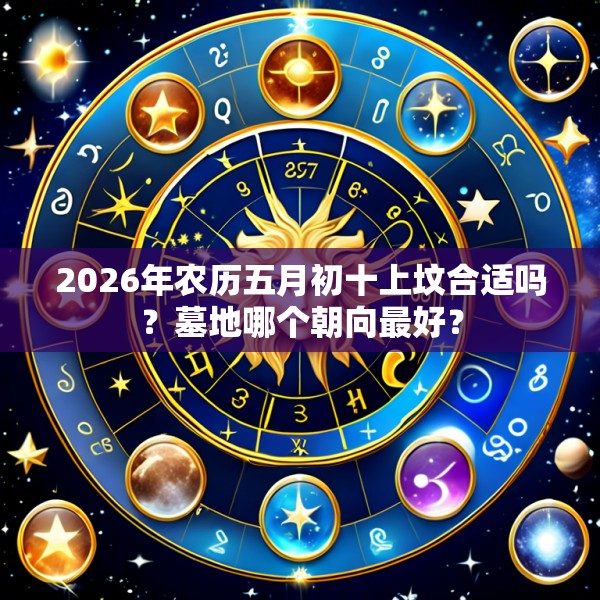 2026年农历五月初十上坟合适吗?墓地哪个朝向最好?
