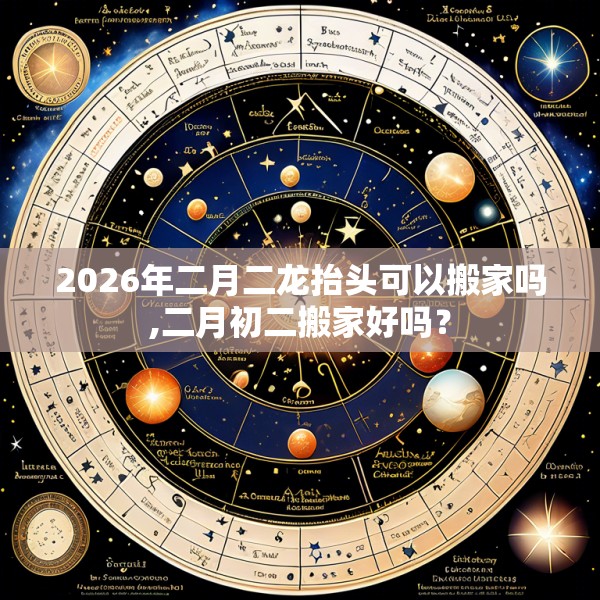 2026年二月二龙抬头可以搬家吗,二月初二搬家好吗？