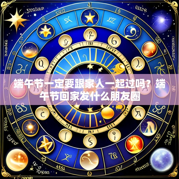 端午节一定要跟家人一起过吗？端午节回家发什么朋友圈