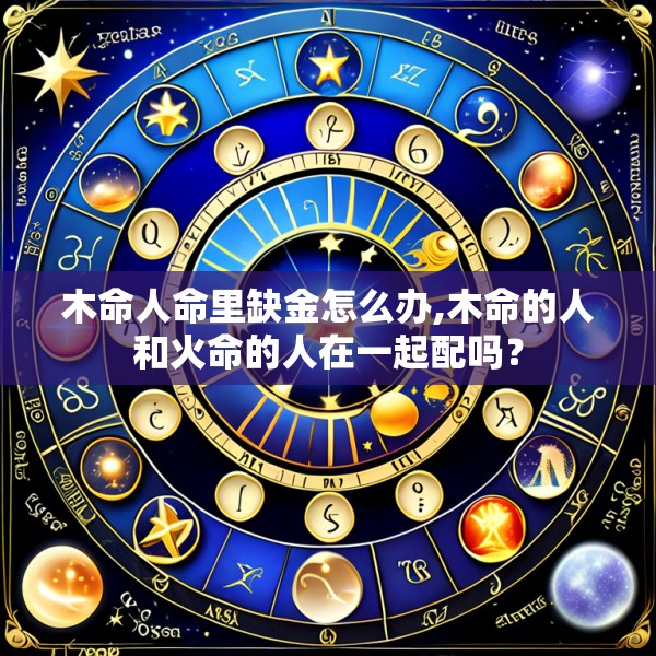 木命人命里缺金怎么办,木命的人和火命的人在一起配吗?