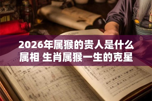 2026年属猴的贵人是什么属相 生肖属猴一生的克星是谁