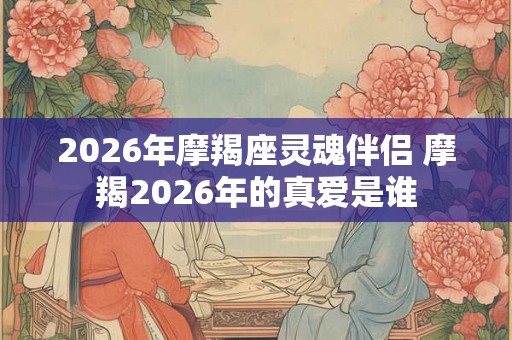 2026年摩羯座灵魂伴侣 摩羯2026年的真爱是谁