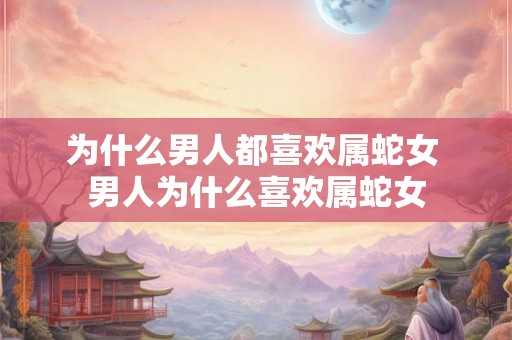 为什么男人都喜欢属蛇女 男人为什么喜欢属蛇女