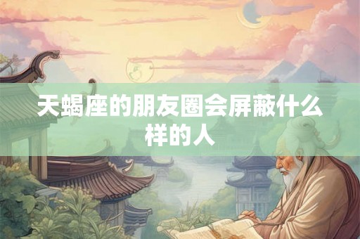 天蝎座的朋友圈会屏蔽什么样的人