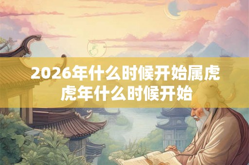 2026年什么时候开始属虎 虎年什么时候开始