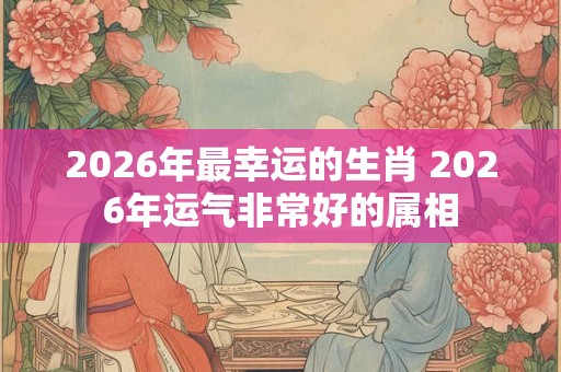 2026年最幸运的生肖 2026年运气非常好的属相