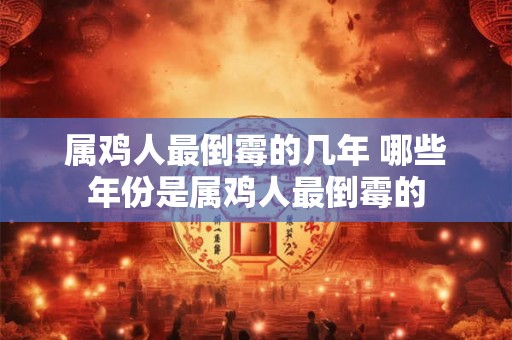 属鸡人最倒霉的几年 哪些年份是属鸡人最倒霉的