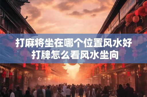 打麻将坐在哪个位置风水好 打牌怎么看风水坐向