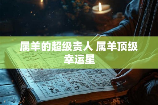 属羊的超级贵人 属羊顶级幸运星