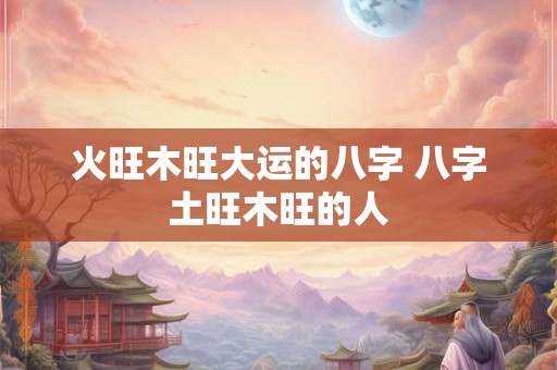 火旺木旺大运的八字 八字土旺木旺的人