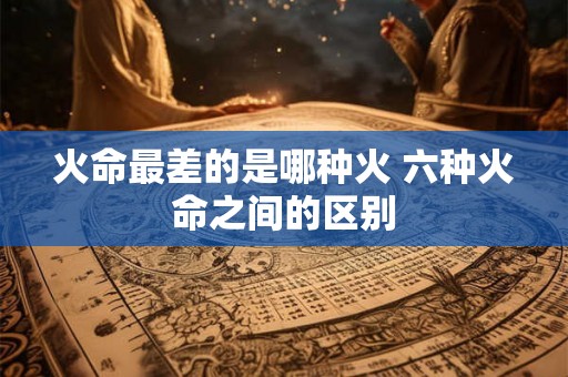 火命最差的是哪种火 六种火命之间的区别