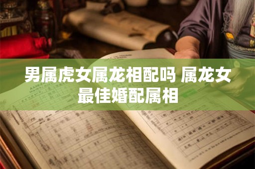 男属虎女属龙相配吗 属龙女最佳婚配属相