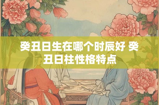癸丑日生在哪个时辰好 癸丑日柱性格特点