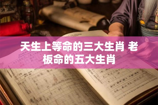 天生上等命的三大生肖 老板命的五大生肖