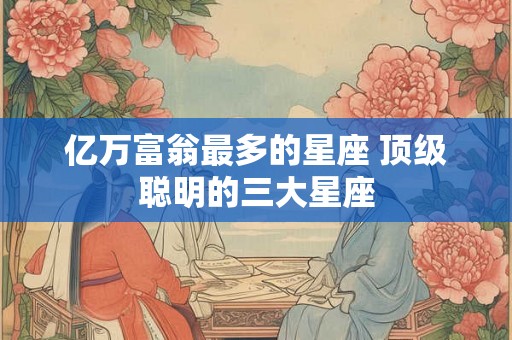 亿万富翁最多的星座 顶级聪明的三大星座