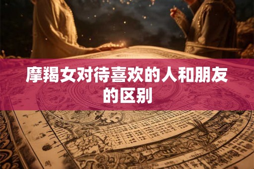 摩羯女对待喜欢的人和朋友的区别