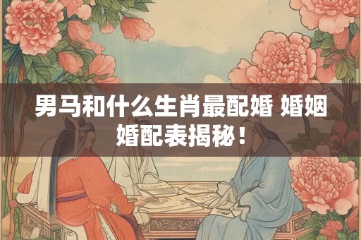 男马和什么生肖最配婚 婚姻婚配表揭秘！